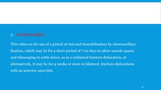 1. Conservative.
This relies on the use of a period of rest and immobilisation by intermaxillary
fixation, which may be for a short period of 7-10 days to allow muscle spasm
and telescoping to settle down, as in a unilateral fracture dislocation, or
alternatively, it may be for 4 weeks or more in bilateral ,fracture dislocations
with an anterior open bite.
79
 