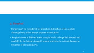 3. Surgical.
 Surgery may be considered for a fracture dislocation of the condyle.
although bony union always appears to take place.
 Surgical access is difficult as the condyle tend's to be pulled forward and
medially by the lateral pterygoid muscle and there is a risk of damage to
branches of the facial nerve.
83
 