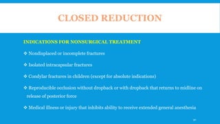 CLOSED REDUCTION
INDICATIONS FOR NONSURGICAL TREATMENT
 Nondisplaced or incomplete fractures
 Isolated intracapsular fractures
 Condylar fractures in children (except for absolute indications)
 Reproducible occlusion without dropback or with dropback that returns to midline on
release of posterior force
 Medical illness or injury that inhibits ability to receive extended general anesthesia
90
 