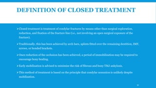 DEFINITION OF CLOSED TREATMENT
Closed treatment is treatment of condylar fractures by means other than surgical exploration,
reduction, and fixation of the fracture line (i.e., not involving an open surgical exposure of the
fracture).
Traditionally, this has been achieved by arch bars, splints fitted over the remaining dentition, IMF,
screws, or bonded brackets.
Once reduction of the occlusion has been achieved, a period of immobilization may be required to
encourage bony healing.
Early mobilization is advised to minimize the risk of fibrous and bony TMJ ankylosis.
This method of treatment is based on the principle that condylar nonunion is unlikely despite
mobilization.
92
 