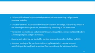  Early mobilization reduces the development of soft tissue scarring and promotes
increased mobility.
 Use of intermittent maxillomandibular elastic traction each night, followed by release in
the morning for full daytime use, results in daily stretching of the soft tissues.
 The motion enables linear and circumarticular healing of these tissues sufficient to allow
a full range of joint and jaw movement.
 Scarring and tethering are inevitable, but this treatment may allow full jaw mobility.
 Repeated holding of the jaw in occlusion at night results in a balance between
remodeling of the condylar fracture and firm extension of the soft tissue healing.
95
 