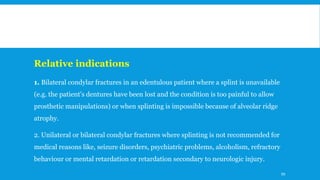 Relative indications
1. Bilateral condylar fractures in an edentulous patient where a splint is unavailable
(e.g. the patient's dentures have been lost and the condition is too painful to allow
prosthetic manipulations) or when splinting is impossible because of alveolar ridge
atrophy.
2. Unilateral or bilateral condylar fractures where splinting is not recommended for
medical reasons like, seizure disorders, psychiatric problems, alcoholism, refractory
behaviour or mental retardation or retardation secondary to neurologic injury.
99
 