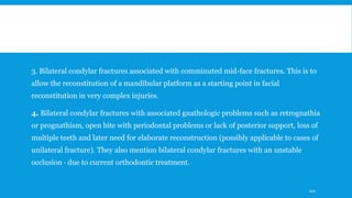 3. Bilateral condylar fractures associated with comminuted mid-face fractures. This is to
allow the reconstitution of a mandibular platform as a starting point in facial
reconstitution in very complex injuries.
4. Bilateral condylar fractures with associated gnathologic problems such as retrognathia
or prognathism, open bite with periodontal problems or lack of posterior support, loss of
multiple teeth and later need for elaborate reconstruction (possibly applicable to cases of
unilateral fracture). They also mention bilateral condylar fractures with an unstable
occlusion · due to current orthodontic treatment.
100
 