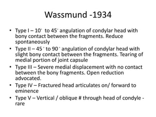 Wassmund -1934
• Type I – 10◦ to 45◦ angulation of condylar head with
bony contact between the fragments. Reduce
spontaneously
• Type II – 45◦ to 90 ◦ angulation of condylar head with
slight bony contact between the fragments. Tearing of
medial portion of joint capsule
• Type III – Severe medial displacement with no contact
between the bony fragments. Open reduction
advocated.
• Type IV – Fractured head articulates on/ forward to
eminence
• Type V – Vertical / oblique # through head of condyle -
rare
 