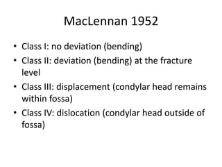 MacLennan 1952
• Class I: no deviation (bending)
• Class II: deviation (bending) at the fracture
level
• Class III: displacement (condylar head remains
within fossa)
• Class IV: dislocation (condylar head outside of
fossa)
 