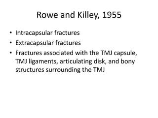 Rowe and Killey, 1955
• Intracapsular fractures
• Extracapsular fractures
• Fractures associated with the TMJ capsule,
TMJ ligaments, articulating disk, and bony
structures surrounding the TMJ
 