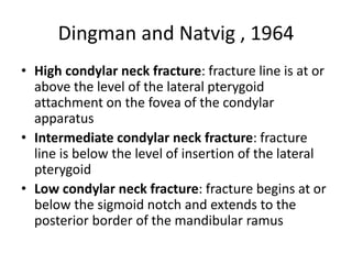 Dingman and Natvig , 1964
• High condylar neck fracture: fracture line is at or
above the level of the lateral pterygoid
attachment on the fovea of the condylar
apparatus
• Intermediate condylar neck fracture: fracture
line is below the level of insertion of the lateral
pterygoid
• Low condylar neck fracture: fracture begins at or
below the sigmoid notch and extends to the
posterior border of the mandibular ramus
 