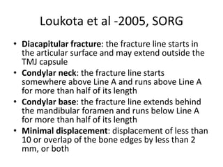 Loukota et al -2005, SORG
• Diacapitular fracture: the fracture line starts in
the articular surface and may extend outside the
TMJ capsule
• Condylar neck: the fracture line starts
somewhere above Line A and runs above Line A
for more than half of its length
• Condylar base: the fracture line extends behind
the mandibular foramen and runs below Line A
for more than half of its length
• Minimal displacement: displacement of less than
10 or overlap of the bone edges by less than 2
mm, or both
 