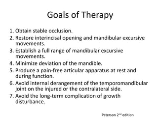 Goals of Therapy
1. Obtain stable occlusion.
2. Restore interincisal opening and mandibular excursive
movements.
3. Establish a full range of mandibular excursive
movements.
4. Minimize deviation of the mandible.
5. Produce a pain-free articular apparatus at rest and
during function.
6. Avoid internal derangement of the temporomandibular
joint on the injured or the contralateral side.
7. Avoid the long-term complication of growth
disturbance.
Peterson 2nd edition
 