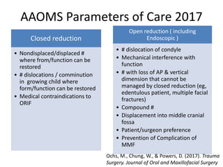 AAOMS Parameters of Care 2017
Closed reduction
• Nondisplaced/displaced #
where from/function can be
restored
• # dislocations / comminution
in growing child where
form/function can be restored
• Medical contraindications to
ORIF
Open reduction ( including
Endoscopic )
• # dislocation of condyle
• Mechanical interference with
function
• # with loss of AP & vertical
dimension that cannot be
managed by closed reduction (eg,
edentulous patient, multiple facial
fractures)
• Compound #
• Displacement into middle cranial
fossa
• Patient/surgeon preference
• Prevention of Complication of
MMF
Ochs, M., Chung, W., & Powers, D. (2017). Trauma
Surgery. Journal of Oral and Maxillofacial Surgery
 