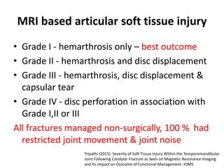 MRI based articular soft tissue injury
• Grade I - hemarthrosis only – best outcome
• Grade II - hemarthrosis and disc displacement
• Grade III - hemarthrosis, disc displacement &
capsular tear
• Grade IV - disc perforation in association with
Grade I,II or III
All fractures managed non-surgically, 100 % had
restricted joint movement & joint noise
Tripathi (2015). Severity of Soft Tissue Injury Within the Temporomandibular
Joint Following Condylar Fracture as Seen on Magnetic Resonance Imaging
and Its Impact on Outcome of Functional Management. JOMS
 