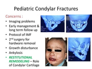 Pediatric Condylar Fractures
Concerns :
• Imaging problems
• Early management &
long term follow up
• Protocol of IMF
• 2nd surgery for
hardware removal
• Growth disturbance
• Ankylosis
• RESTITUTIONAL
REMODELING – Role
of Condylar Cartilage
 