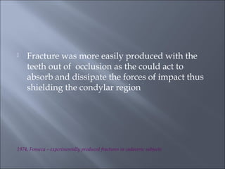  Fracture was more easily produced with the
teeth out of occlusion as the could act to
absorb and dissipate the forces of impact thus
shielding the condylar region
1974, Fonseca – experimentally produced fractures in cadaveric subjects
 