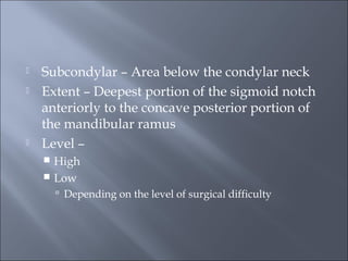  Subcondylar – Area below the condylar neck
 Extent – Deepest portion of the sigmoid notch
anteriorly to the concave posterior portion of
the mandibular ramus
 Level –
 High
 Low
 Depending on the level of surgical difficulty
 