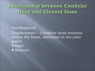  Nondisplaced
 Displacement – Condylar head remains
within the fossa, alteration in the joint
space
 Slight
 Moderate
 
