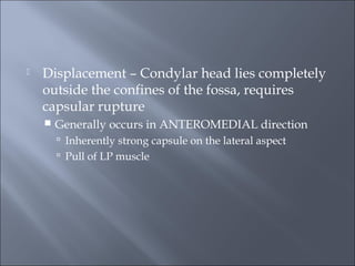  Displacement – Condylar head lies completely
outside the confines of the fossa, requires
capsular rupture
 Generally occurs in ANTEROMEDIAL direction
 Inherently strong capsule on the lateral aspect
 Pull of LP muscle
 