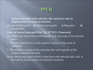  Muscle attached with articular disc and have role in
displacement in condylar fracture
a) Lateral pterygoid b) Medial pterygoid c) Masseter d)
Temporalis
[Ans. a) Lateral pterygoid Ref. Pg. 117 B.D. Chaurasia]
The fibres run backwards and laterally and converge to be inserted
into :
1. The pterygoid fovea on the anterior surface of the neck of
mandible.
2. The anterior margin of the articular disc and capsule of the
temporomandibular joint
So its lateral pterygoid which is attached with articular disc and it
has role in displacement of condylar fractures.
 