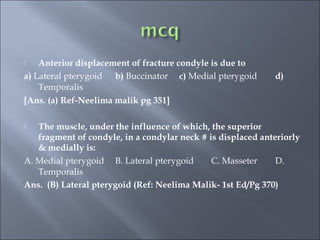  Anterior displacement of fracture condyle is due to
a) Lateral pterygoid b) Buccinator c) Medial pterygoid d)
Temporalis
[Ans. (a) Ref-Neelima malik pg 351]
 The muscle, under the influence of which, the superior
fragment of condyle, in a condylar neck # is displaced anteriorly
& medially is:
A. Medial pterygoid B. Lateral pterygoid C. Masseter D.
Temporalis
Ans. (B) Lateral pterygoid (Ref: Neelima Malik- 1st Ed/Pg 370)
 