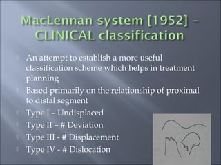  An attempt to establish a more useful
classification scheme which helps in treatment
planning
 Based primarily on the relationship of proximal
to distal segment
 Type I – Undisplaced
 Type II – # Deviation
 Type III - # Displacement
 Type IV - # Dislocation
 