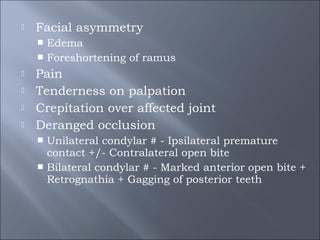  Facial asymmetry
 Edema
 Foreshortening of ramus
 Pain
 Tenderness on palpation
 Crepitation over affected joint
 Deranged occlusion
 Unilateral condylar # - Ipsilateral premature
contact +/- Contralateral open bite
 Bilateral condylar # - Marked anterior open bite +
Retrognathia + Gagging of posterior teeth
 