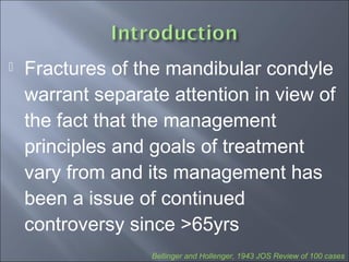 Fractures of the mandibular condyle
warrant separate attention in view of
the fact that the management
principles and goals of treatment
vary from and its management has
been a issue of continued
controversy since >65yrs
Bellinger and Hollenger, 1943 JOS Review of 100 cases
 