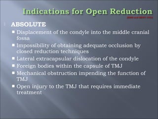  ABSOLUTE
 Displacement of the condyle into the middle cranial
fossa
 Impossibility of obtaining adequate occlusion by
closed reduction techniques
 Lateral extracapsular dislocation of the condyle
 Foreign bodies within the capsule of TMJ
 Mechanical obstruction impending the function of
TMJ
 Open injury to the TMJ that requires immediate
treatment
 