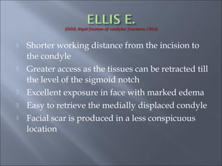  Shorter working distance from the incision to
the condyle
 Greater access as the tissues can be retracted till
the level of the sigmoid notch
 Excellent exposure in face with marked edema
 Easy to retrieve the medially displaced condyle
 Facial scar is produced in a less conspicuous
location
 