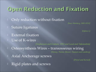  Only reduction without fixation
[Rees, Weinberg, 1983 OOO]
 Suture ligatures
[Upton L]
 External fixation
 Use of K-wires
[Stephenson and Graham, 1952 and Lund and Takenoshita]
 Osteosynthesis Wires – transosseous wiring
[Henny, Thoma, Messer, Tasanen and Lamberg]
 Axial Anchorage screws
[Petzel and Kernel]
 Rigid plates and screws
 