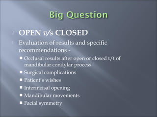  OPEN v/s CLOSED
 Evaluation of results and specific
recommendations -
 Occlusal results after open or closed t/t of
mandibular condylar process
 Surgical complications
 Patient’s wishes
 Interincisal opening
 Mandibular movements
 Facial symmetry
 