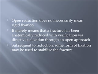  Open reduction does not necessarily mean
rigid fixation
 It merely means that a fracture has been
anatomically reduced with verification via
direct visualization through an open approach
 Subsequent to reduction, some form of fixation
may be used to stabilize the fracture
 