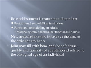  Re-establishment is maturation dependant
 Restitutional remodelling in children
 Functional remodelling in adults
 Morphologically abnormal but functionally normal
 New articulation more inferior at the base of
the articular eminence
 Joint may fill with bone and/or soft tissue –
quality and quantity of adaptation id related to
the biological age of an individual
 