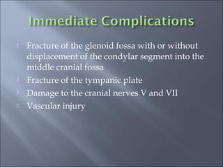  Fracture of the glenoid fossa with or without
displacement of the condylar segment into the
middle cranial fossa
 Fracture of the tympanic plate
 Damage to the cranial nerves V and VII
 Vascular injury
 