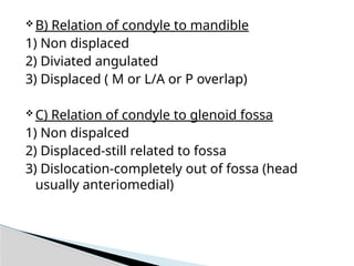  B) Relation of condyle to mandible
1) Non displaced
2) Diviated angulated
3) Displaced ( M or L/A or P overlap)
 C) Relation of condyle to glenoid fossa
1) Non dispalced
2) Displaced-still related to fossa
3) Dislocation-completely out of fossa (head
usually anteriomedial)
 