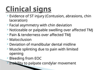  Evidence of ST injury (Contusion, abrasions, chin
laceration)
 Facial asymmetry with chin deviation
 Noticeable or palpable swelling over affected TMJ
 Pain & tenderness over affected TMJ
 Malocclusion
 Deviation of mandibular dental midline
 Muscle splinting due to pain with limited
opening
 Bleeding from EOC
 Inability to palpate condylar movement
Clinical signs
 