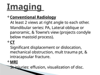 Conventional Radiology
At least 2 views at right angle to each other.
Mandibular series: PA, Lateral oblique or
panoramic, & Towne’s view (projects condyle
below mastoid process).
CT
Significant displacement or dislocation,
mechanical obstruction, mult trauma pt, &
intracapsular fracture.
MRI
St injuries: effusion, visualization of disc.
Imaging
 