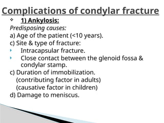  1) Ankylosis:
Predisposing causes:
a) Age of the patient (<10 years).
c) Site & type of fracture:
 Intracapsular fracture.
 Close contact between the glenoid fossa &
condylar stamp.
c) Duration of immobilization.
(contributing factor in adults)
(causative factor in children)
d) Damage to meniscus.
Complications of condylar fracture
 