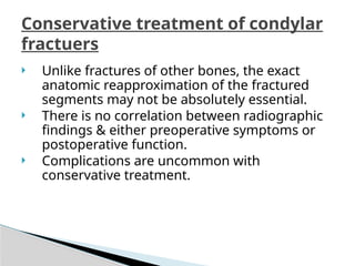  Unlike fractures of other bones, the exact
anatomic reapproximation of the fractured
segments may not be absolutely essential.
 There is no correlation between radiographic
findings & either preoperative symptoms or
postoperative function.
 Complications are uncommon with
conservative treatment.
Conservative treatment of condylar
fractuers
 
