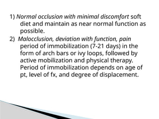 1) Normal occlusion with minimal discomfort soft
diet and maintain as near normal function as
possible.
2) Malocclusion, deviation with function, pain
period of immobilization (7-21 days) in the
form of arch bars or ivy loops, followed by
active mobilization and physical therapy.
Period of immobilization depends on age of
pt, level of fx, and degree of displacement.
 