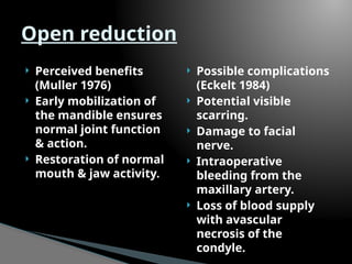  Perceived benefits
(Muller 1976)
 Early mobilization of
the mandible ensures
normal joint function
& action.
 Restoration of normal
mouth & jaw activity.
 Possible complications
(Eckelt 1984)
 Potential visible
scarring.
 Damage to facial
nerve.
 Intraoperative
bleeding from the
maxillary artery.
 Loss of blood supply
with avascular
necrosis of the
condyle.
Open reduction
 