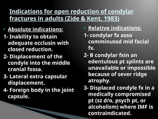  Absolute indications:
1- Inability to obtain
adequate occlusin with
closed reduction.
2- Displacement of the
condyle into the middle
cranial fossa.
3- Lateral extra capsular
displacement.
4- Foreign body in the joint
capsule.
 Relative indications:
1- condylar fx asso
comminuted mid facial
fx.
2- B condylar fxin an
edentulous pt splints are
unavailable or impossible
because of sever ridge
atrophy.
3- Displaced condyle fx in a
medically compromised
pt (sz d/o, psych pt, or
alcoholism) where IMF is
contraindicated.
Indications for open reduction of condylar
fractures in adults (Zide & Kent, 1983)
 
