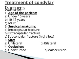 Depends on:
1- Age of the patient:
a) Under 10 years
b) 10-17 years
c) Adult
2- Surgical anatomy:
a) Intracapsular fracture
b) Extracapsular fracture
c) Subcondylar fracture (high/ low)
3- Site:
a) Unilateral b) Bilateral
4- Occlusion:
a) Undisturbed b)Malocclusion
Treatment of condylar
fractures
 