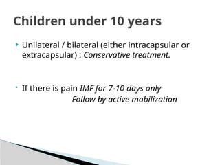  Unilateral / bilateral (either intracapsular or
extracapsular) : Conservative treatment.
• If there is pain IMF for 7-10 days only
Follow by active mobilization
Children under 10 years
 