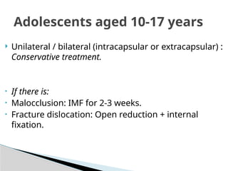  Unilateral / bilateral (intracapsular or extracapsular) :
Conservative treatment.
• If there is:
• Malocclusion: IMF for 2-3 weeks.
• Fracture dislocation: Open reduction + internal
fixation.
Adolescents aged 10-17 years
 
