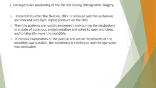 2. Intraoperative Awakening of the Patient During Orthognathic Surgery.
 immediately after the fixation, IMFs is removed and the occlusions
are checked with light digital pressure on the chin
 Then the patients are rapidly awakened (maintaining the intubation)
in a state of conscious analgo-sedation and asked to open and close,
and to laterally move the mandible.
 If clinical examination of the passive and active movements of the
mandible was suitable, the anesthesia is reinforced and the operation
was concluded.
 