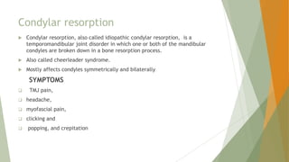 Condylar resorption
 Condylar resorption, also called idiopathic condylar resorption, is a
temporomandibular joint disorder in which one or both of the mandibular
condyles are broken down in a bone resorption process.
 Also called cheerleader syndrome.
 Mostly affects condyles symmetrically and bilaterally
SYMPTOMS
 TMJ pain,
 headache,
 myofascial pain,
 clicking and
 popping, and crepitation
 