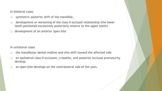In bilateral cases
 symmetric posterior shift of the mandible,
 development or worsening of the class II occlusal relationship (the lower
teeth positioned excessively posteriorly relative to the upper teeth)
 development of an anterior open bite
In unilateral cases
 the mandibular dental midline and chin shift toward the affected side
 an ipsilateral class II occlusion, crossbite, and posterior occlusal prematurity
develop
 an open bite develops on the contralateral side of the jaws.
 
