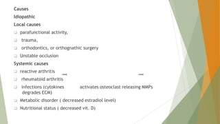 Causes
Idiopathic
Local causes
 parafunctional activity,
 trauma,
 orthodontics, or orthognathic surgery
 Unstable occlusion
Systemic causes
 reactive arthritis
 rheumatoid arthritis
 infections (cytokines activates osteoclast releasing MMPs
degrades ECM)
 Metabolic disorder ( decreased estradiol level)
 Nutritional status ( decreased vit. D)
 