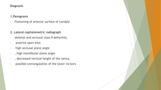 Diagnosis
1.Panograms
• Flattening of anterior surface of condyle
2. Lateral cephalometric radiograph
• skeletal and occlusal class II deformity
• anterior open bite,
• high occlusal plane angle
• , high mandibular plane angle
• , decreased vertical height of the ramus,
• possible overangulation of the lower incisors
 