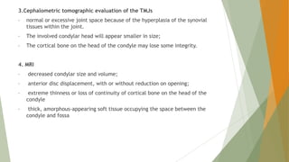 3.Cephalometric tomographic evaluation of the TMJs
• normal or excessive joint space because of the hyperplasia of the synovial
tissues within the joint.
• The involved condylar head will appear smaller in size;
• The cortical bone on the head of the condyle may lose some integrity.
4. MRI
• decreased condylar size and volume;
• anterior disc displacement, with or without reduction on opening;
• extreme thinness or loss of continuity of cortical bone on the head of the
condyle
• thick, amorphous-appearing soft tissue occupying the space between the
condyle and fossa
 