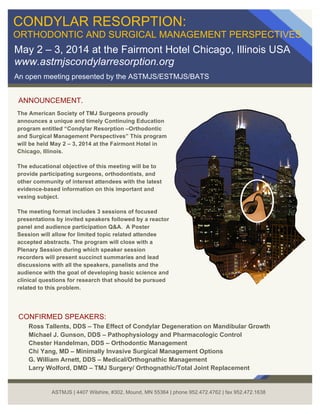 ANNOUNCEMENT.
CONDYLAR RESORPTION:
ORTHODONTIC AND SURGICAL MANAGEMENT PERSPECTIVES
May 2 – 3, 2014 at the Fairmont Hotel Chicago, Illinois USA
www.astmjscondylarresorption.org
An open meeting presented by the ASTMJS/ESTMJS/BATS
The American Society of TMJ Surgeons proudly
announces a unique and timely Continuing Education
program entitled “Condylar Resorption –Orthodontic
and Surgical Management Perspectives” This program
will be held May 2 – 3, 2014 at the Fairmont Hotel in
Chicago, Illinois.
The educational objective of this meeting will be to
provide participating surgeons, orthodontists, and
other community of interest attendees with the latest
evidence-based information on this important and
vexing subject.
The meeting format includes 3 sessions of focused
presentations by invited speakers followed by a reactor
panel and audience participation Q&A. A Poster
Session will allow for limited topic related attendee
accepted abstracts. The program will close with a
Plenary Session during which speaker session
recorders will present succinct summaries and lead
discussions with all the speakers, panelists and the
audience with the goal of developing basic science and
clinical questions for research that should be pursued
related to this problem.
CONFIRMED SPEAKERS:
Ross Tallents, DDS – The Effect of Condylar Degeneration on Mandibular Growth
Michael J. Gunson, DDS – Pathophysiology and Pharmacologic Control
Chester Handelman, DDS – Orthodontic Management
Chi Yang, MD – Minimally Invasive Surgical Management Options
G. William Arnett, DDS – Medical/Orthognathic Management
Larry Wolford, DMD – TMJ Surgery/ Orthognathic/Total Joint Replacement
ASTMJS | 4407 Wilshire, #302, Mound, MN 55364 | phone 952.472.4762 | fax 952.472.1638
 